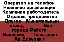 Оператор на телефон › Название организации ­ Компания-работодатель › Отрасль предприятия ­ Другое › Минимальный оклад ­ 16 000 - Все города Работа » Вакансии   . Тыва респ.,Ак-Довурак г.